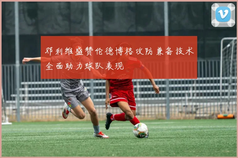邓利维盛赞伦德博格攻防兼备技术全面助力球队表现