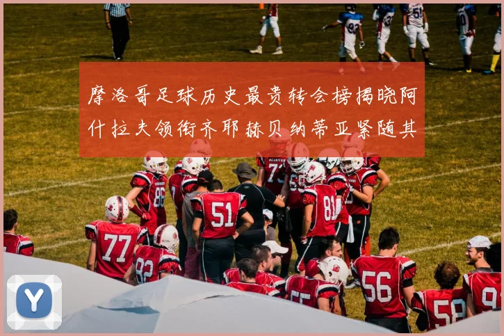 摩洛哥足球历史最贵转会榜揭晓阿什拉夫领衔齐耶赫贝纳蒂亚紧随其后