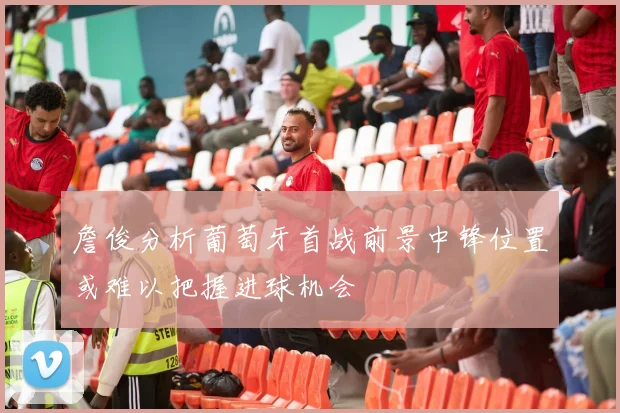 詹俊分析葡萄牙首战前景中锋位置或难以把握进球机会
