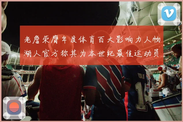 老詹荣膺年度体育百大影响力人物湖人官方称其为本世纪最佳运动员