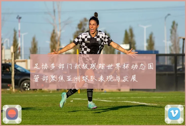 足协多部门积极跟踪世界杯动态国管部聚焦亚洲球队表现与发展