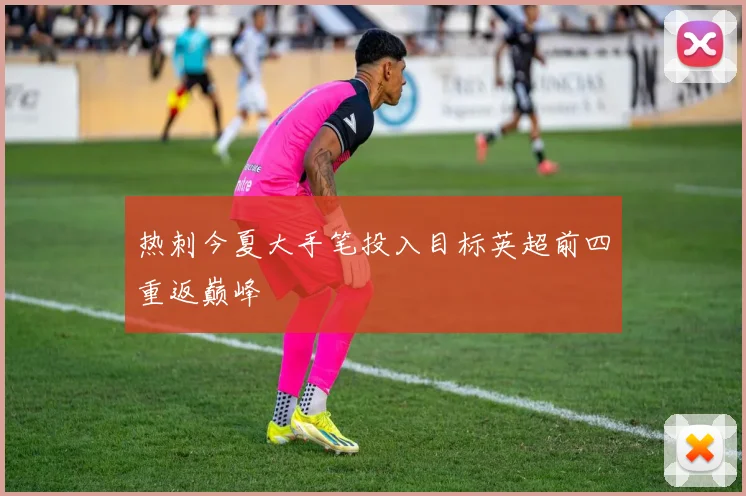 热刺今夏大手笔投入目标英超前四重返巅峰