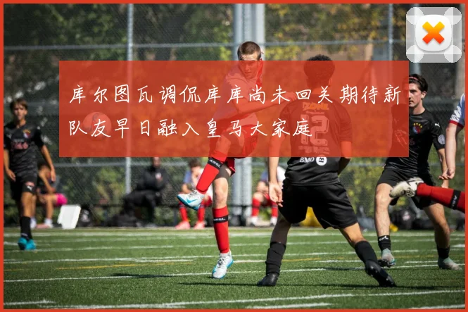 库尔图瓦调侃库库尚未回关期待新队友早日融入皇马大家庭