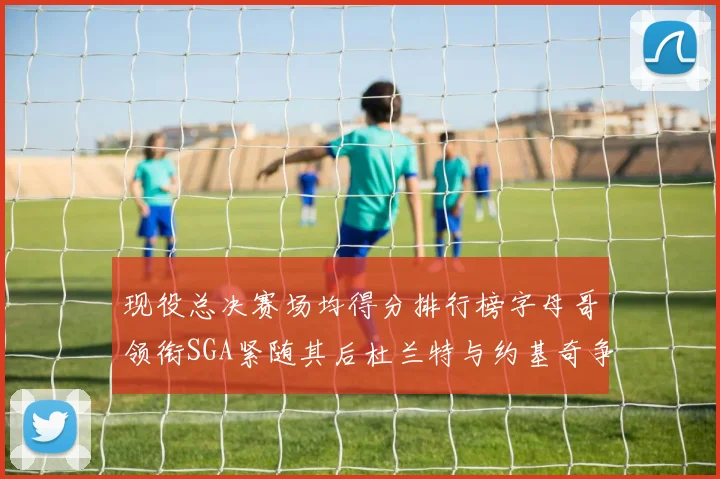 现役总决赛场均得分排行榜字母哥领衔SGA紧随其后杜兰特与约基奇争夺第三名