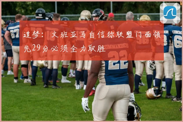追梦：文班亚马自信称联盟门面领先29分必须全力取胜