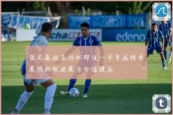 国足备战亚洲杯邵佳一半年成绩单展现积极进展与价值摸底