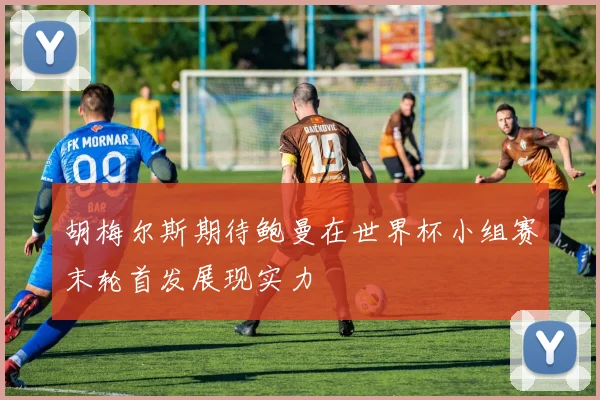 胡梅尔斯期待鲍曼在世界杯小组赛末轮首发展现实力