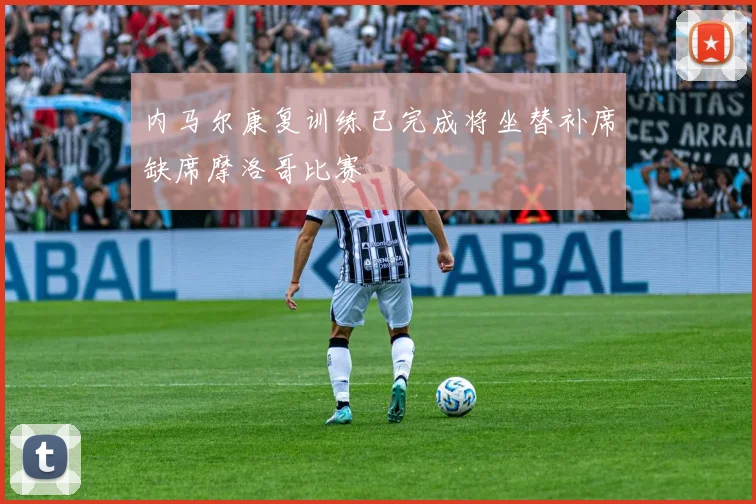 内马尔康复训练已完成将坐替补席缺席摩洛哥比赛
