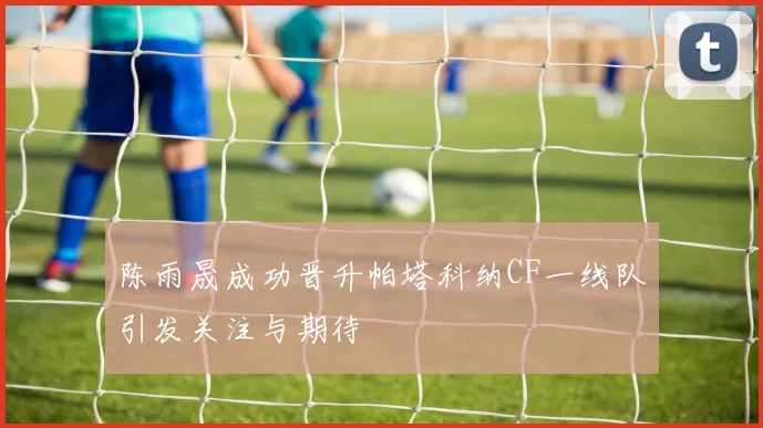 陈雨晟成功晋升帕塔科纳CF一线队引发关注与期待