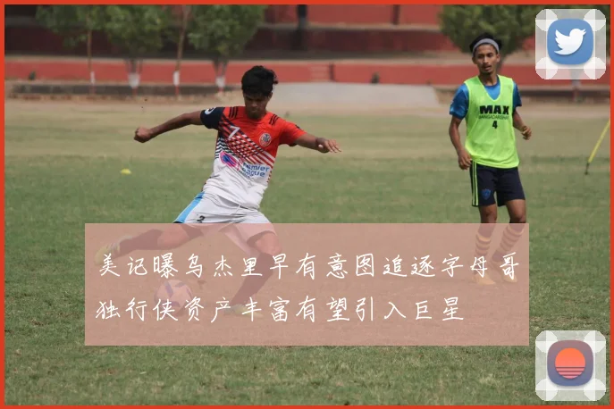 美记曝乌杰里早有意图追逐字母哥独行侠资产丰富有望引入巨星