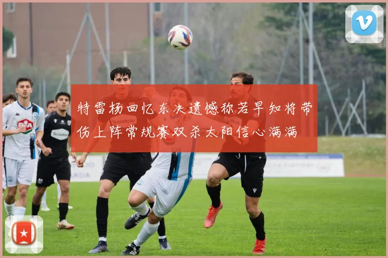 特雷杨回忆东决遗憾称若早知将带伤上阵常规赛双杀太阳信心满满
